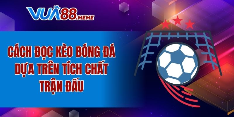 Cách đọc kèo bóng đá dựa trên tích chất trận đấu