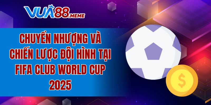 Chuyển nhượng và chiến lược đội hình tại FIFA Club World Cup 2025