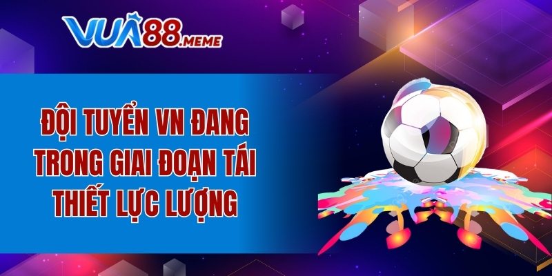 Đội tuyển VN đang trong giai đoạn tái thiết lực lượng