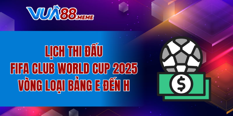 Lịch thi đấu FIFA Club World Cup 2025 vòng loại bảng E đến H