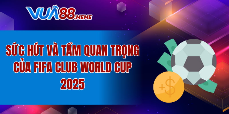 Sức hút và tầm quan trọng của FIFA Club World Cup 2025
