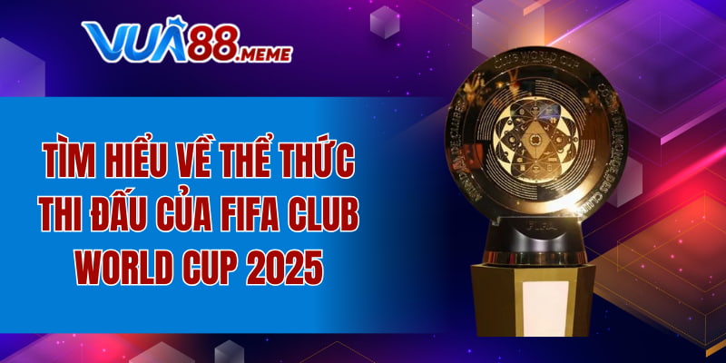 Tìm hiểu về thể thức thi đấu của FIFA Club World Cup 2025